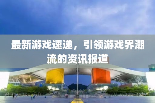 最新游戏速递，引领游戏界潮流的资讯报道