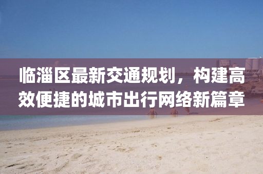 临淄区最新交通规划，构建高效便捷的城市出行网络新篇章