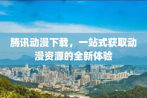腾讯动漫下载，一站式获取动漫资源的全新体验