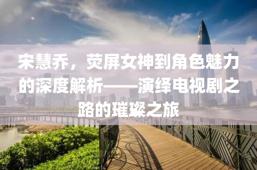 宋慧乔，荧屏女神到角色魅力的深度解析——演绎电视剧之路的璀璨之旅