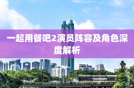 一起用餐吧2演员阵容及角色深度解析