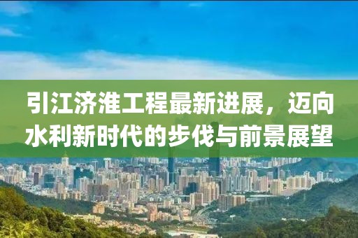 引江济淮工程最新进展，迈向水利新时代的步伐与前景展望