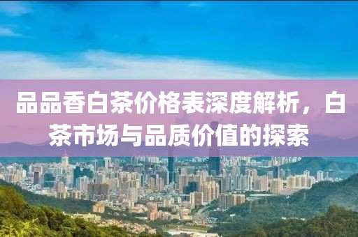 品品香白茶价格表深度解析，白茶市场与品质价值的探索