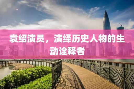 袁绍演员，演绎历史人物的生动诠释者