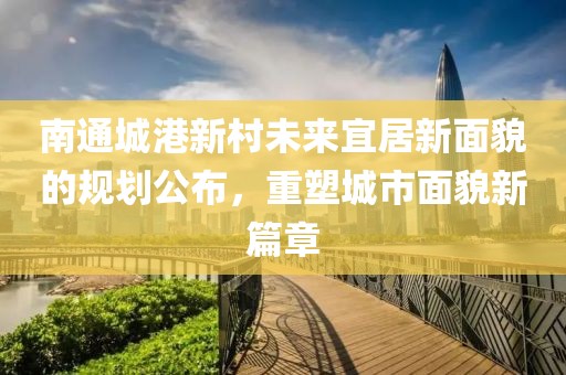 南通城港新村未来宜居新面貌的规划公布，重塑城市面貌新篇章