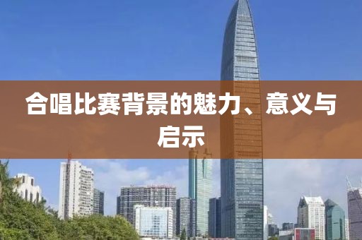 合唱比赛背景的魅力、意义与启示