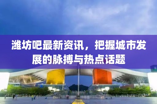 潍坊吧最新资讯，把握城市发展的脉搏与热点话题