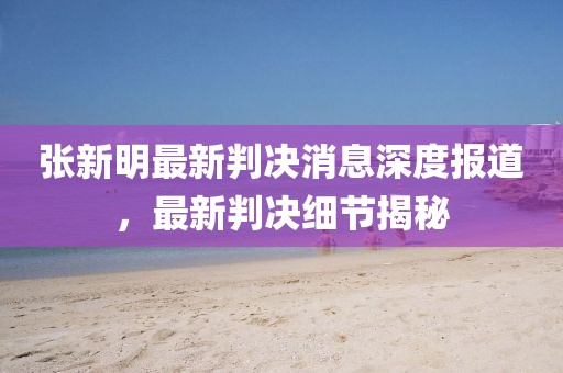 张新明最新判决消息深度报道，最新判决细节揭秘