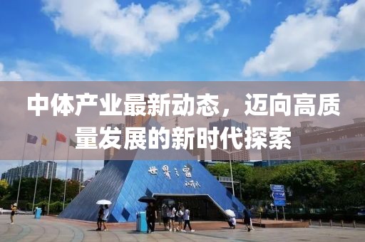 中体产业最新动态，迈向高质量发展的新时代探索