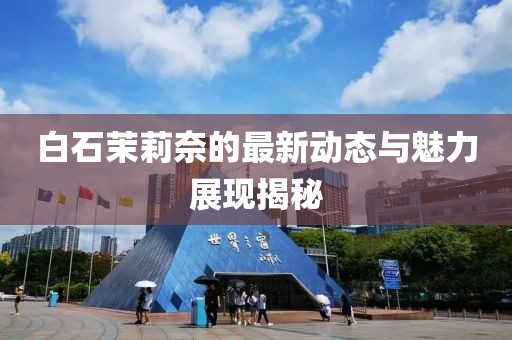 白石茉莉奈的最新动态与魅力展现揭秘