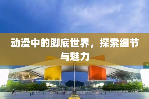动漫中的脚底世界，探索细节与魅力