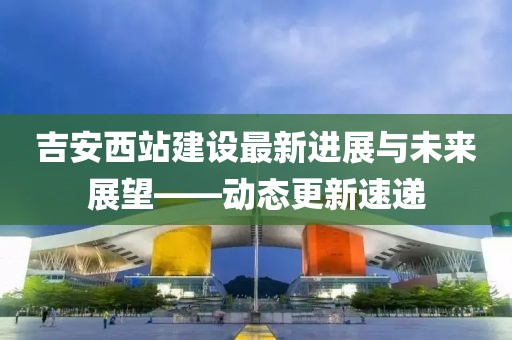 吉安西站建设最新进展与未来展望——动态更新速递