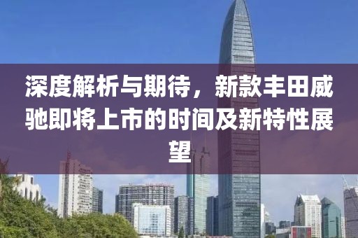 深度解析与期待，新款丰田威驰即将上市的时间及新特性展望