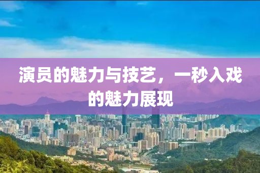 演员的魅力与技艺，一秒入戏的魅力展现