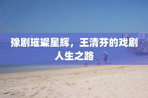 豫剧璀璨星辉，王清芬的戏剧人生之路
