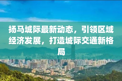 扬马城际最新动态，引领区域经济发展，打造城际交通新格局