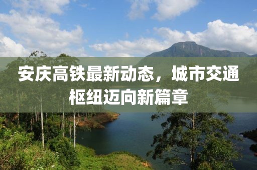 安庆高铁最新动态，城市交通枢纽迈向新篇章