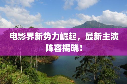 电影界新势力崛起，最新主演阵容揭晓！