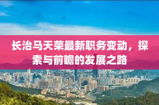 长治马天荣最新职务变动，探索与前瞻的发展之路