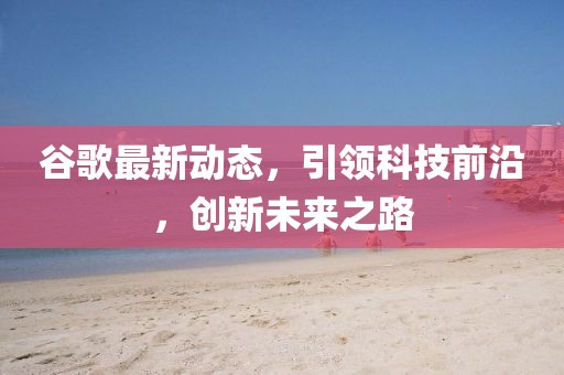 谷歌最新动态，引领科技前沿，创新未来之路
