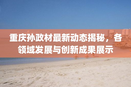 重庆孙政材最新动态揭秘，各领域发展与创新成果展示
