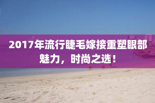 2017年流行睫毛嫁接重塑眼部魅力，时尚之选！