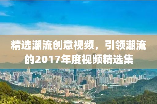 精选潮流创意视频，引领潮流的2017年度视频精选集