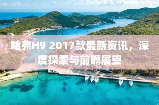 哈弗H9 2017款最新资讯，深度探索与前瞻展望