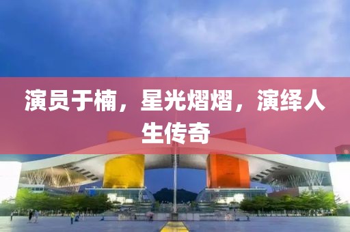 演员于楠，星光熠熠，演绎人生传奇