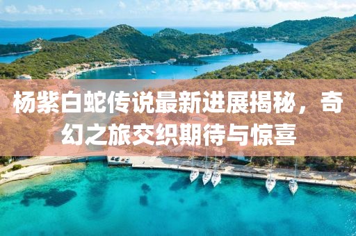 杨紫白蛇传说最新进展揭秘，奇幻之旅交织期待与惊喜