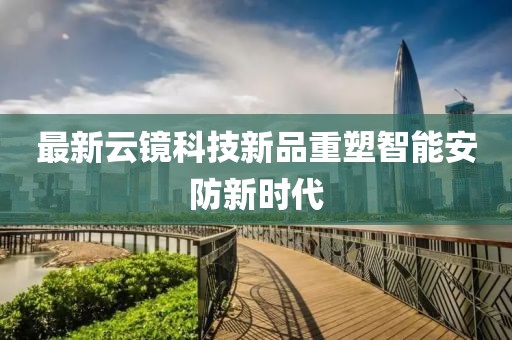 最新云镜科技新品重塑智能安防新时代