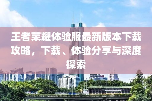王者荣耀体验服最新版本下载攻略，下载、体验分享与深度探索