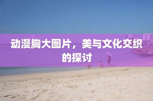 动漫胸大图片，美与文化交织的探讨