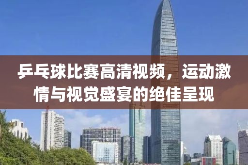 乒乓球比赛高清视频，运动激情与视觉盛宴的绝佳呈现