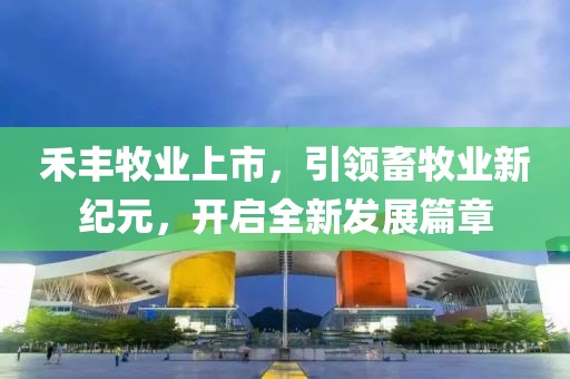 禾丰牧业上市，引领畜牧业新纪元，开启全新发展篇章