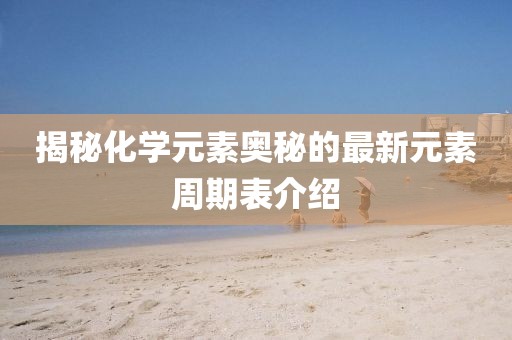 揭秘化学元素奥秘的最新元素周期表介绍