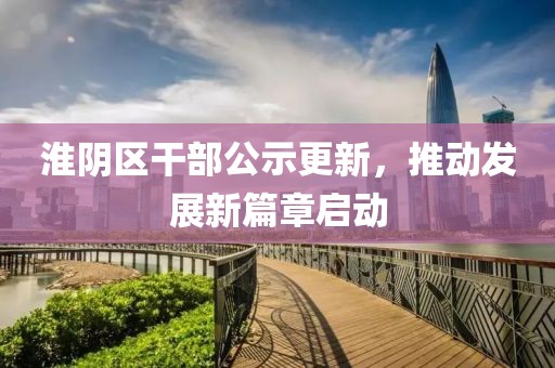 淮阴区干部公示更新，推动发展新篇章启动