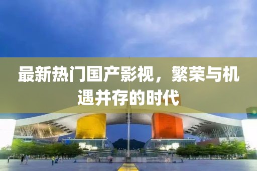 最新热门国产影视，繁荣与机遇并存的时代