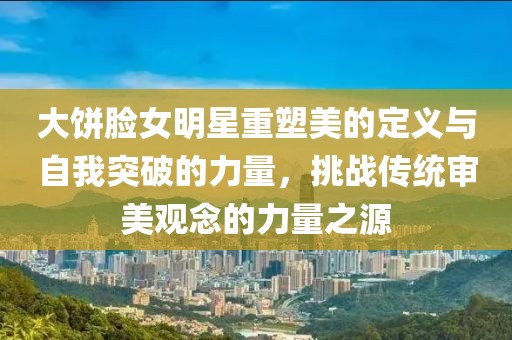 大饼脸女明星重塑美的定义与自我突破的力量，挑战传统审美观念的力量之源