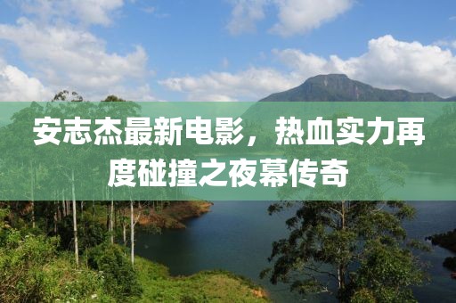 安志杰最新电影，热血实力再度碰撞之夜幕传奇