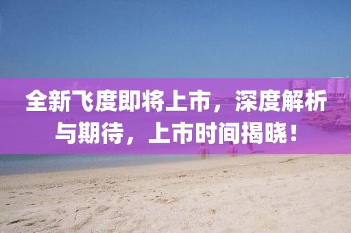 全新飞度即将上市，深度解析与期待，上市时间揭晓！