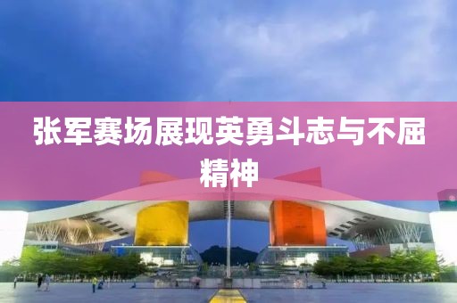 张军赛场展现英勇斗志与不屈精神