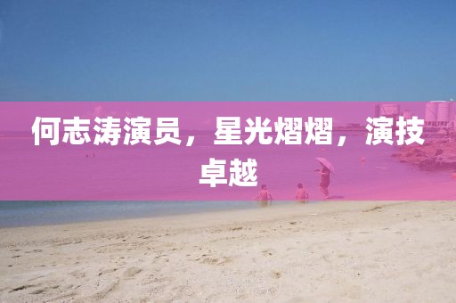 何志涛演员，星光熠熠，演技卓越