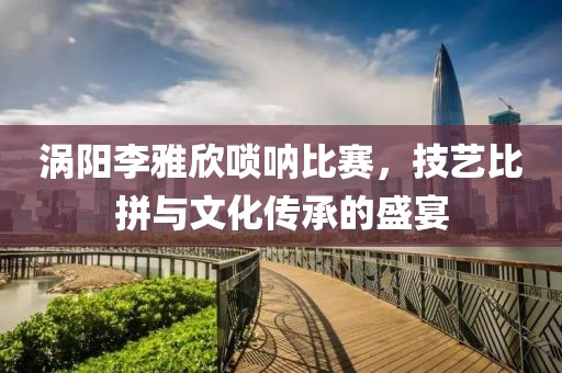 涡阳李雅欣唢呐比赛，技艺比拼与文化传承的盛宴