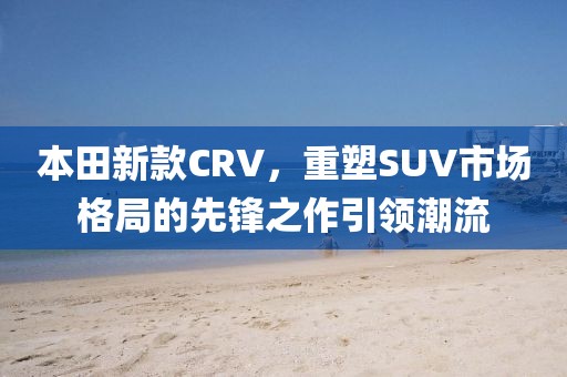 本田新款CRV，重塑SUV市场格局的先锋之作引领潮流