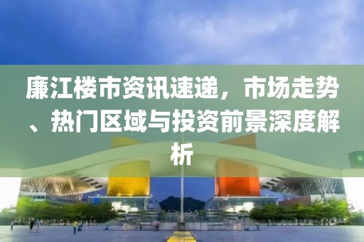 廉江楼市资讯速递，市场走势、热门区域与投资前景深度解析