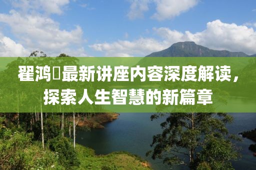 翟鸿燊最新讲座内容深度解读，探索人生智慧的新篇章