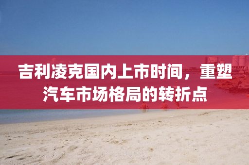 吉利凌克国内上市时间，重塑汽车市场格局的转折点