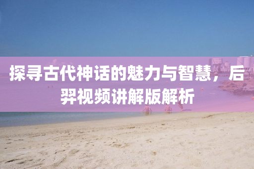 探寻古代神话的魅力与智慧，后羿视频讲解版解析