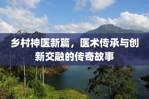 乡村神医新篇，医术传承与创新交融的传奇故事